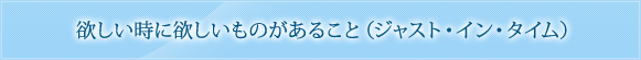 欲しい時に欲しいものがあること（ジャスト・イン・タイム）