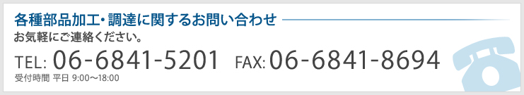 各種部品加工・調達に関するお問い合わせ　お気軽にご連絡ください。　TEL:06-6841-5201(受付時間 平日 9:00～18:00) FAX:06-6841-8694