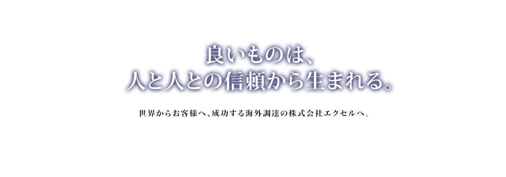 良いものは、人と人との信頼から生まれる。世界からお客様へ、成功する海外調達の株式会社エクセルへ。